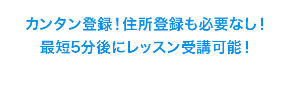 カンタン登録！住所登録も必要なし！
最短5分後にレッスン受講可能！