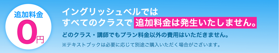 イングリッシュベルでは
すべてのクラスで追加料金は発生いたしません。
どのクラス・講師でもプラン料金以外の費用はいただきません。
※テキストブックは必要に応じて別途ご購入いただく場合がございます。